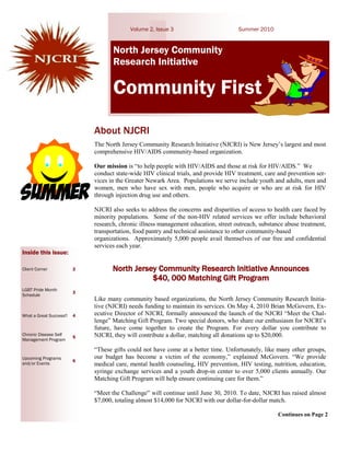Volume 2, Issue 3                         Summer 2010


                                    North Jersey Community
                                    Research Initiative

                                    Community First
                             About NJCRI
                             The North Jersey Community Research Initiative (NJCRI) is New Jersey’s largest and most
                             comprehensive HIV/AIDS community-based organization.

                             Our mission is “to help people with HIV/AIDS and those at risk for HIV/AIDS.” We
                             conduct state-wide HIV clinical trials, and provide HIV treatment, care and prevention ser-
                             vices in the Greater Newark Area. Populations we serve include youth and adults, men and
                             women, men who have sex with men, people who acquire or who are at risk for HIV
                             through injection drug use and others.

                             NJCRI also seeks to address the concerns and disparities of access to health care faced by
                             minority populations. Some of the non-HIV related services we offer include behavioral
                             research, chronic illness management education, street outreach, substance abuse treatment,
                             transportation, food pantry and technical assistance to other community-based
                             organizations. Approximately 5,000 people avail themselves of our free and confidential
                             services each year.
Inside this issue:

Client Corner            2          North Jersey Community Research Initiative Announces
                                               $40, 000 Matching Gift Program
LGBT Pride Month
                         3
Schedule
                             Like many community based organizations, the North Jersey Community Research Initia-
                             tive (NJCRI) needs funding to maintain its services. On May 4, 2010 Brian McGovern, Ex-
What a Great Success!!   4   ecutive Director of NJCRI, formally announced the launch of the NJCRI “Meet the Chal-
                             lenge” Matching Gift Program. Two special donors, who share our enthusiasm for NJCRI’s
                             future, have come together to create the Program. For every dollar you contribute to
Chronic Disease Self
                         5   NJCRI, they will contribute a dollar, matching all donations up to $20,000.
Management Program

                             “These gifts could not have come at a better time. Unfortunately, like many other groups,
Upcoming Programs            our budget has become a victim of the economy,” explained McGovern. “We provide
                         6
and/or Events                medical care, mental health counseling, HIV prevention, HIV testing, nutrition, education,
                             syringe exchange services and a youth drop-in center to over 5,000 clients annually. Our
                             Matching Gift Program will help ensure continuing care for them.”

                             “Meet the Challenge” will continue until June 30, 2010. To date, NJCRI has raised almost
                             $7,000, totaling almost $14,000 for NJCRI with our dollar-for-dollar match.

                                                                                                     Continues on Page 2
 