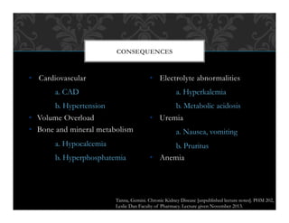 •  Cardiovascular
a. CAD
b. Hypertension
•  Volume Overload
•  Bone and mineral metabolism
a. Hypocalcemia
b. Hyperphosphatemia
•  Electrolyte abnormalities
a. Hyperkalemia
b. Metabolic acidosis
•  Uremia
a. Nausea, vomiting
b. Pruritus
•  Anemia
CONSEQUENCES
Tanna, Gemini. Chronic Kidney Disease [unpublished lecture notes]. PHM 202,
Leslie Dan Faculty of Pharmacy. Lecture given November 2013.
 