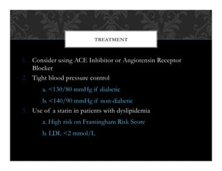 1.  Consider using ACE Inhibitor or Angiotensin Receptor
Blocker
2.  Tight blood pressure control
a. <130/80 mmHg if diabetic
b. <140/90 mmHg if non-diabetic
3.  Use of a statin in patients with dyslipidemia
a. High risk on Framingham Risk Score
b. LDL <2 mmol/L
TREATMENT
 