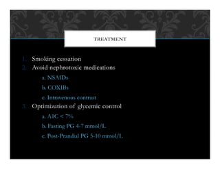 1.  Smoking cessation
2.  Avoid nephrotoxic medications
a. NSAIDs
b. COXIBs
c. Intravenous contrast
3.  Optimization of glycemic control
a. A1C < 7%
b. Fasting PG 4-7 mmol/L
c. Post-Prandial PG 5-10 mmol/L
TREATMENT
 