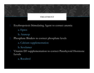 1.  Erythropoiesis Stimulating Agent to correct anemia
a. Eprex
b. Aranesp
2.  Phosphate Binders to correct phosphate levels
a. Calcium supplementation
b. Sevelamer
3.  Vitamin D3 supplementation to correct Parathyroid Hormone
Levels
a. Rocaltrol
TREATMENT
 