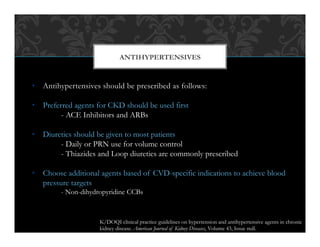 •  Antihypertensives should be prescribed as follows:
•  Preferred agents for CKD should be used first
- ACE Inhibitors and ARBs
•  Diuretics should be given to most patients
- Daily or PRN use for volume control
- Thiazides and Loop diuretics are commonly prescribed
•  Choose additional agents based of CVD-specific indications to achieve blood
pressure targets
- Non-dihydropyridine CCBs
ANTIHYPERTENSIVES
K/DOQI clinical practice guidelines on hypertension and antihypertensive agents in chronic
kidney disease. American Journal of Kidney Diseases, Volume 43, Issue null.
 