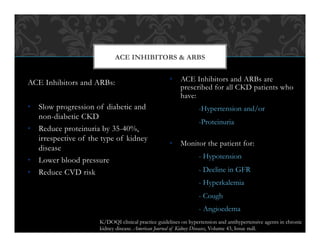 ACE Inhibitors and ARBs:
•  Slow progression of diabetic and
non-diabetic CKD
•  Reduce proteinuria by 35-40%,
irrespective of the type of kidney
disease
•  Lower blood pressure
•  Reduce CVD risk
•  ACE Inhibitors and ARBs are
prescribed for all CKD patients who
have:
-Hypertension and/or
-Proteinuria
•  Monitor the patient for:
- Hypotension
- Decline in GFR
- Hyperkalemia
- Cough
- Angioedema
ACE INHIBITORS & ARBS
K/DOQI clinical practice guidelines on hypertension and antihypertensive agents in chronic
kidney disease. American Journal of Kidney Diseases, Volume 43, Issue null.
 