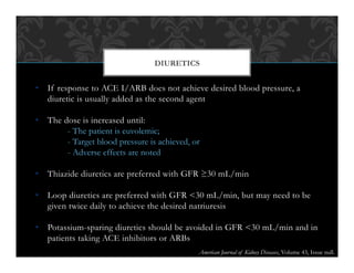 •  If response to ACE I/ARB does not achieve desired blood pressure, a
diuretic is usually added as the second agent
•  The dose is increased until:
- The patient is euvolemic;
- Target blood pressure is achieved, or
- Adverse effects are noted
•  Thiazide diuretics are preferred with GFR ≥30 mL/min
•  Loop diuretics are preferred with GFR <30 mL/min, but may need to be
given twice daily to achieve the desired natriuresis
•  Potassium-sparing diuretics should be avoided in GFR <30 mL/min and in
patients taking ACE inhibitors or ARBs
DIURETICS
American Journal of Kidney Diseases, Volume 43, Issue null.
 