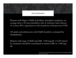 •  Patients with Stage 5 CKD, and kidney transplant recipients, on
average have a 10-year cumulative risk of coronary heart disease
of at least 20%, equivalent to risk in patients with previous CVD
•  All adults and adolescents with CKD should be evaluated for
dyslipidemias
•  Patients with stage 5 CKD and LDL >100 mg/dL (>2.59 mmol/
L), treatment should be considered to reduce LDL to <100 mg/
dL
DYSLIPIDEMIA
American Journal of Kidney Diseases, Vol 41, No 4, Suppl 3 (April),
2003: pp S39-S58
 
