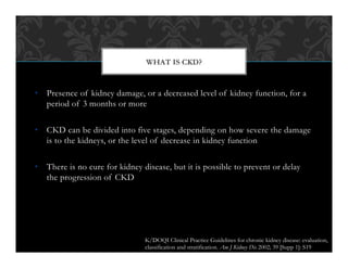•  Presence of kidney damage, or a decreased level of kidney function, for a
period of 3 months or more
•  CKD can be divided into five stages, depending on how severe the damage
is to the kidneys, or the level of decrease in kidney function
•  There is no cure for kidney disease, but it is possible to prevent or delay
the progression of CKD
WHAT IS CKD?
K/DOQI Clinical Practice Guidelines for chronic kidney disease: evaluation,
classification and stratification. Am J Kidney Dis 2002; 39 [Supp 1]: S19
 