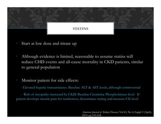 •  Start at low dose and titrate up
•  Although evidence is limited, reasonable to assume statins will
reduce CHD events and all-cause mortality in CKD patients, similar
to general population
•  Monitor patient for side effects:
- Elevated hepatic transaminases. Baseline ALT & AST levels, although controversial
- Risk of myopathy increased by CKD. Baseline Creatinine Phosphokinase level. If
patient develops muscle pain for tenderness, discontinue stating and measure CK level
STATINS
American Journal of Kidney Diseases, Vol 41, No 4, Suppl 3 (April),
2003: pp S39-S58
 