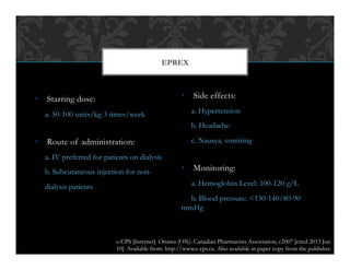 •  Starting dose:
a. 50-100 units/kg 3 times/week
•  Route of administration:
a. IV preferred for patients on dialysis
b. Subcutaneous injection for non-
dialysis patients
•  Side effects:
a. Hypertension
b. Headache
c. Nausea, vomiting
•  Monitoring:
a. Hemoglobin Level: 100-120 g/L
b. Blood pressure: <130-140/80-90
mmHg
EPREX
e-CPS [Internet]. Ottawa (ON): Canadian Pharmacists Association; c2007 [cited 2013 Jun
10]. Available from: http://www.e-cps.ca. Also available in paper copy from the publisher.
 