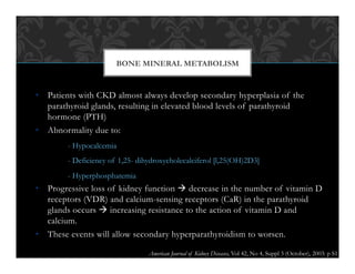 •  Patients with CKD almost always develop secondary hyperplasia of the
parathyroid glands, resulting in elevated blood levels of parathyroid
hormone (PTH)
•  Abnormality due to:
- Hypocalcemia
- Deficiency of 1,25- dihydroxycholecalciferol [l,25(OH)2D3]
- Hyperphosphatemia
•  Progressive loss of kidney function ! decrease in the number of vitamin D
receptors (VDR) and calcium-sensing receptors (CaR) in the parathyroid
glands occurs ! increasing resistance to the action of vitamin D and
calcium.
•  These events will allow secondary hyperparathyroidism to worsen.
BONE MINERAL METABOLISM
American Journal of Kidney Diseases, Vol 42, No 4, Suppl 3 (October), 2003: p S1
 