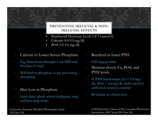 •  Calcium to Lower Serum Phosphate
•  E.g. Tums Extra Strength 1 tab TID with
first bite of meal
•  Will bind to phosphate in gut preventing
absorption
•  Diet Low in Phosphate
•  Limit dairy, whole wheat/multigrain, nuts,
and beer/pop intake
•  Rocaltrol to lower PTH
•  0.25 mcg po daily
•  Monitor closely Ca, PO4, and
PTH levels
•  If PTH below target, Ca > 9.5 mg/
dL, PO4 > 4.6 mg/dL, hold calcitriol
until levels return to normal
•  Re-initiate at a lower dose
PREVENTING SKELETAL & NON-
SKELETAL EFFECTS
•  Parathyroid Hormone Level: 1.4-7.6 pmol/L
•  Calcium: 8.4-9.5 mg/dL
•  PO4: 3.5-5.5 mg/dL
e-CPS [Internet]. Ottawa (ON): Canadian Pharmacists
Association; c2007 [cited 2013 Jun 10].
Lexicomp. [Internet]. Rocaltrol Monograph. [cited
2013 Jun 10].
 