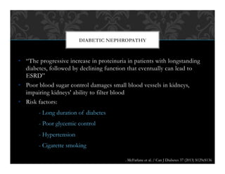 •  “The progressive increase in proteinuria in patients with longstanding
diabetes, followed by declining function that eventually can lead to
ESRD”
•  Poor blood sugar control damages small blood vessels in kidneys,
impairing kidneys' ability to filter blood
•  Risk factors:
- Long duration of diabetes
- Poor glycemic control
- Hypertension
- Cigarette smoking
DIABETIC NEPHROPATHY
. McFarlane et al. / Can J Diabetes 37 (2013) S129eS136
 