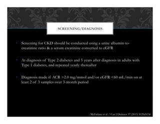 •  Screening for CKD should be conducted using a urine albumin-to-
creatinine ratio & a serum creatinine converted to eGFR
•  At diagnosis of Type 2 diabetes and 5 years after diagnosis in adults with
Type 1 diabetes, and repeated yearly thereafter
•  Diagnosis made if ACR >2.0 mg/mmol and/or eGFR <60 mL/min on at
least 2 of 3 samples over 3-month period
SCREENING/DIAGNOSIS
. McFarlane et al. / Can J Diabetes 37 (2013) S129eS136
 