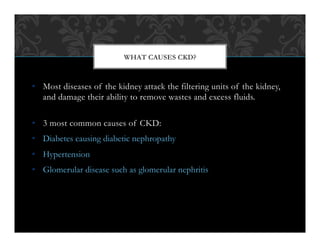 •  Most diseases of the kidney attack the filtering units of the kidney,
and damage their ability to remove wastes and excess fluids.
•  3 most common causes of CKD:
•  Diabetes causing diabetic nephropathy
•  Hypertension
•  Glomerular disease such as glomerular nephritis
WHAT CAUSES CKD?
 