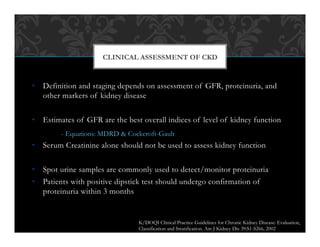 •  Definition and staging depends on assessment of GFR, proteinuria, and
other markers of kidney disease
•  Estimates of GFR are the best overall indices of level of kidney function
- Equations: MDRD & Cockcroft-Gault
•  Serum Creatinine alone should not be used to assess kidney function
•  Spot urine samples are commonly used to detect/monitor proteinuria
•  Patients with positive dipstick test should undergo confirmation of
proteinuria within 3 months
CLINICAL ASSESSMENT OF CKD
K/DOQI Clinical Practice Guidelines for Chronic Kidney Disease: Evaluation,
Classification and Stratification. Am J Kidney Dis 39:S1-S266, 2002
 