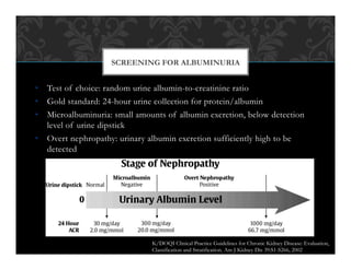 •  Test of choice: random urine albumin-to-creatinine ratio
•  Gold standard: 24-hour urine collection for protein/albumin
•  Microalbuminuria: small amounts of albumin excretion, below detection
level of urine dipstick
•  Overt nephropathy: urinary albumin excretion sufficiently high to be
detected
SCREENING FOR ALBUMINURIA
K/DOQI Clinical Practice Guidelines for Chronic Kidney Disease: Evaluation,
Classification and Stratification. Am J Kidney Dis 39:S1-S266, 2002
 
