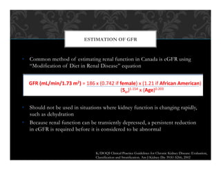 •  Common method of estimating renal function in Canada is eGFR using
“Modification of Diet in Renal Disease” equation
•  Should not be used in situations where kidney function is changing rapidly,
such as dehydration
•  Because renal function can be transiently depressed, a persistent reduction
in eGFR is required before it is considered to be abnormal
ESTIMATION OF GFR
Alternatives to creatinine:
estimated GFR (eGFR)
• eGFR is estimated from an equation developed in
studies of patients with significantly impaired renal
function (GFR<60 ml/min)
GFR (mL/min/1.73 m2) = 186 x (0.742 if female) x (1.21 if African American)
(Scr)1.154 x (Age)0.203
• Online calculator:
http://www.kidney.org/professionals/kdoqi/gfr_calculator.cfm
K/DOQI Clinical Practice Guidelines for Chronic Kidney Disease: Evaluation,
Classification and Stratification. Am J Kidney Dis 39:S1-S266, 2002
 