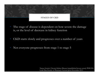 •  The stage of disease is dependent on how severe the damage
is, or the level of decrease in kidney function
•  CKD starts slowly and progresses over a number of years
•  Not everyone progresses from stage 1 to stage 5
STAGES OF CKD
Tanna, Gemini. Chronic Kidney Disease [unpublished lecture notes]. PHM 202,
Leslie Dan Faculty of Pharmacy. Lecture given November 2013.
 