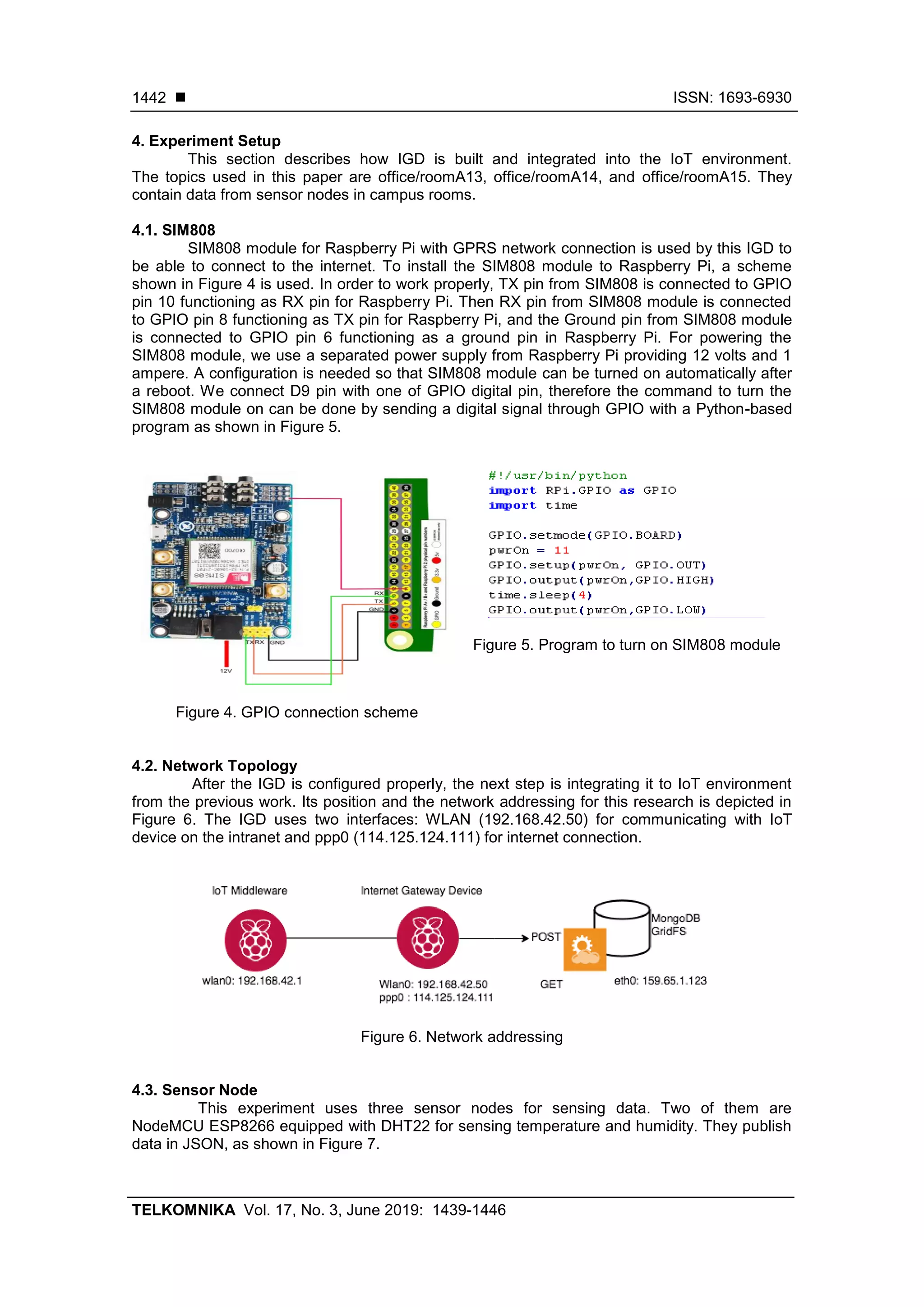  ISSN: 1693-6930
TELKOMNIKA Vol. 17, No. 3, June 2019: 1439-1446
1442
4. Experiment Setup
This section describes how IGD is built and integrated into the IoT environment.
The topics used in this paper are office/roomA13, office/roomA14, and office/roomA15. They
contain data from sensor nodes in campus rooms.
4.1. SIM808
SIM808 module for Raspberry Pi with GPRS network connection is used by this IGD to
be able to connect to the internet. To install the SIM808 module to Raspberry Pi, a scheme
shown in Figure 4 is used. In order to work properly, TX pin from SIM808 is connected to GPIO
pin 10 functioning as RX pin for Raspberry Pi. Then RX pin from SIM808 module is connected
to GPIO pin 8 functioning as TX pin for Raspberry Pi, and the Ground pin from SIM808 module
is connected to GPIO pin 6 functioning as a ground pin in Raspberry Pi. For powering the
SIM808 module, we use a separated power supply from Raspberry Pi providing 12 volts and 1
ampere. A configuration is needed so that SIM808 module can be turned on automatically after
a reboot. We connect D9 pin with one of GPIO digital pin, therefore the command to turn the
SIM808 module on can be done by sending a digital signal through GPIO with a Python-based
program as shown in Figure 5.
Figure 4. GPIO connection scheme
Figure 5. Program to turn on SIM808 module
4.2. Network Topology
After the IGD is configured properly, the next step is integrating it to IoT environment
from the previous work. Its position and the network addressing for this research is depicted in
Figure 6. The IGD uses two interfaces: WLAN (192.168.42.50) for communicating with IoT
device on the intranet and ppp0 (114.125.124.111) for internet connection.
Figure 6. Network addressing
4.3. Sensor Node
This experiment uses three sensor nodes for sensing data. Two of them are
NodeMCU ESP8266 equipped with DHT22 for sensing temperature and humidity. They publish
data in JSON, as shown in Figure 7.
 