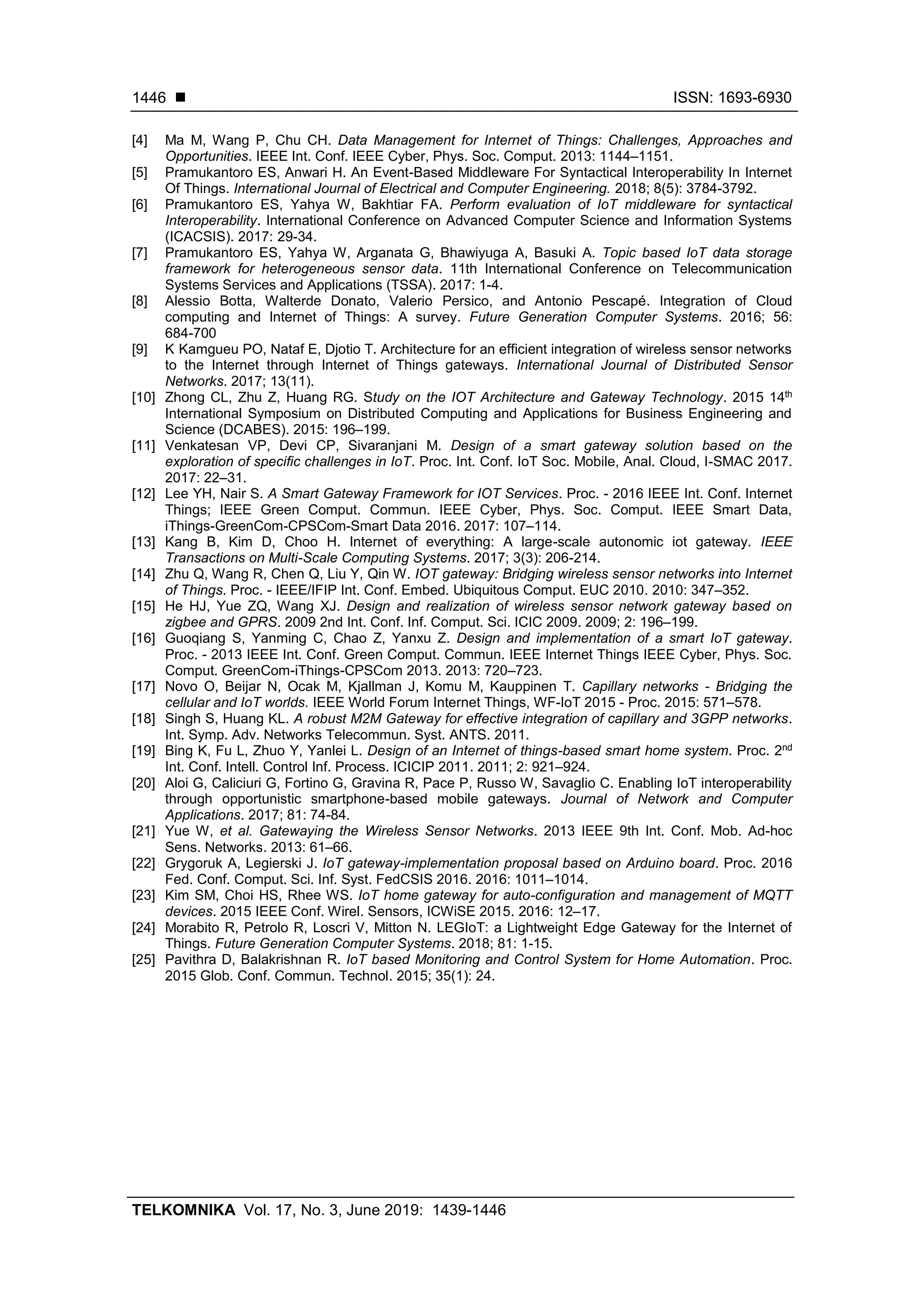  ISSN: 1693-6930
TELKOMNIKA Vol. 17, No. 3, June 2019: 1439-1446
1446
[4] Ma M, Wang P, Chu CH. Data Management for Internet of Things: Challenges, Approaches and
Opportunities. IEEE Int. Conf. IEEE Cyber, Phys. Soc. Comput. 2013: 1144–1151.
[5] Pramukantoro ES, Anwari H. An Event-Based Middleware For Syntactical Interoperability In Internet
Of Things. International Journal of Electrical and Computer Engineering. 2018; 8(5): 3784-3792.
[6] Pramukantoro ES, Yahya W, Bakhtiar FA. Perform evaluation of IoT middleware for syntactical
Interoperability. International Conference on Advanced Computer Science and Information Systems
(ICACSIS). 2017: 29-34.
[7] Pramukantoro ES, Yahya W, Arganata G, Bhawiyuga A, Basuki A. Topic based IoT data storage
framework for heterogeneous sensor data. 11th International Conference on Telecommunication
Systems Services and Applications (TSSA). 2017: 1-4.
[8] Alessio Botta, Walterde Donato, Valerio Persico, and Antonio Pescapé. Integration of Cloud
computing and Internet of Things: A survey. Future Generation Computer Systems. 2016; 56:
684-700
[9] K Kamgueu PO, Nataf E, Djotio T. Architecture for an efficient integration of wireless sensor networks
to the Internet through Internet of Things gateways. International Journal of Distributed Sensor
Networks. 2017; 13(11).
[10] Zhong CL, Zhu Z, Huang RG. Study on the IOT Architecture and Gateway Technology. 2015 14th
International Symposium on Distributed Computing and Applications for Business Engineering and
Science (DCABES). 2015: 196–199.
[11] Venkatesan VP, Devi CP, Sivaranjani M. Design of a smart gateway solution based on the
exploration of specific challenges in IoT. Proc. Int. Conf. IoT Soc. Mobile, Anal. Cloud, I-SMAC 2017.
2017: 22–31.
[12] Lee YH, Nair S. A Smart Gateway Framework for IOT Services. Proc. - 2016 IEEE Int. Conf. Internet
Things; IEEE Green Comput. Commun. IEEE Cyber, Phys. Soc. Comput. IEEE Smart Data,
iThings-GreenCom-CPSCom-Smart Data 2016. 2017: 107–114.
[13] Kang B, Kim D, Choo H. Internet of everything: A large-scale autonomic iot gateway. IEEE
Transactions on Multi-Scale Computing Systems. 2017; 3(3): 206-214.
[14] Zhu Q, Wang R, Chen Q, Liu Y, Qin W. IOT gateway: Bridging wireless sensor networks into Internet
of Things. Proc. - IEEE/IFIP Int. Conf. Embed. Ubiquitous Comput. EUC 2010. 2010: 347–352.
[15] He HJ, Yue ZQ, Wang XJ. Design and realization of wireless sensor network gateway based on
zigbee and GPRS. 2009 2nd Int. Conf. Inf. Comput. Sci. ICIC 2009. 2009; 2: 196–199.
[16] Guoqiang S, Yanming C, Chao Z, Yanxu Z. Design and implementation of a smart IoT gateway.
Proc. - 2013 IEEE Int. Conf. Green Comput. Commun. IEEE Internet Things IEEE Cyber, Phys. Soc.
Comput. GreenCom-iThings-CPSCom 2013. 2013: 720–723.
[17] Novo O, Beijar N, Ocak M, Kjallman J, Komu M, Kauppinen T. Capillary networks - Bridging the
cellular and IoT worlds. IEEE World Forum Internet Things, WF-IoT 2015 - Proc. 2015: 571–578.
[18] Singh S, Huang KL. A robust M2M Gateway for effective integration of capillary and 3GPP networks.
Int. Symp. Adv. Networks Telecommun. Syst. ANTS. 2011.
[19] Bing K, Fu L, Zhuo Y, Yanlei L. Design of an Internet of things-based smart home system. Proc. 2nd
Int. Conf. Intell. Control Inf. Process. ICICIP 2011. 2011; 2: 921–924.
[20] Aloi G, Caliciuri G, Fortino G, Gravina R, Pace P, Russo W, Savaglio C. Enabling IoT interoperability
through opportunistic smartphone-based mobile gateways. Journal of Network and Computer
Applications. 2017; 81: 74-84.
[21] Yue W, et al. Gatewaying the Wireless Sensor Networks. 2013 IEEE 9th Int. Conf. Mob. Ad-hoc
Sens. Networks. 2013: 61–66.
[22] Grygoruk A, Legierski J. IoT gateway-implementation proposal based on Arduino board. Proc. 2016
Fed. Conf. Comput. Sci. Inf. Syst. FedCSIS 2016. 2016: 1011–1014.
[23] Kim SM, Choi HS, Rhee WS. IoT home gateway for auto-configuration and management of MQTT
devices. 2015 IEEE Conf. Wirel. Sensors, ICWiSE 2015. 2016: 12–17.
[24] Morabito R, Petrolo R, Loscri V, Mitton N. LEGIoT: a Lightweight Edge Gateway for the Internet of
Things. Future Generation Computer Systems. 2018; 81: 1-15.
[25] Pavithra D, Balakrishnan R. IoT based Monitoring and Control System for Home Automation. Proc.
2015 Glob. Conf. Commun. Technol. 2015; 35(1): 24.
 
