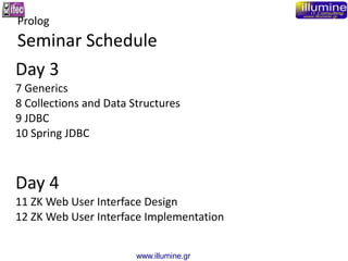 www.illumine.gr
Day 3
7 Generics
8 Collections and Data Structures
9 JDBC
10 Spring JDBC
Day 4
11 ZK Web User Interface Design
12 ZK Web User Interface Implementation
Prolog
Seminar Schedule
 