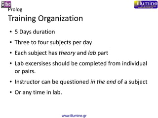 www.illumine.gr
Prolog
Training Organization
● 5 Days duration
● Three to four subjects per day
● Each subject has theory and lab part
● Lab excersises should be completed from individual
or pairs.
● Instructor can be questioned in the end of a subject
● Or any time in lab.
 