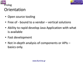 www.illumine.gr
Prolog
Orientation
● Open source tooling
● Free of - bound to a vendor – vertical solutions
● Ability to rapid develop Java Application with what
is available
● Fast development
● Not in-depth analysis of components or APIs –
basics only.
 