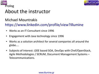 www.illumine.gr
Prolog
About the instructor
Michael Mountrakis
https://www.linkedin.com/profile/view?illumine
● Works as an IT Consultant since 1996
● Engagement with Java technology since 1996
● Works as a solution architect for several companies all around the
globe....
● Subjects of Interest: J2EE based SOA, DevOps with Chef/OpenStack,
Agile Methodologies / SCRUM, Document Management Systems –
Telecommunications.
 
