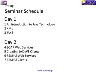 www.illumine.gr
Day 1
1 An Introduction to Java Technology
2 XML
3 JAXB
Day 2
4 SOAP Web Services
5 Creating JAX-WS Client...