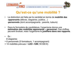 • La distinction est faite par le candidat en terme de mobilité des
-apprenants (élèves, stagiaires, publics…)
-personnels (dont accompagnants : parents, tuteurs)
• Dans le formulaire de candidature, l’organisme donne une
estimation des mobilités apprenants – personnel. Ces chiffres
peuvent évoluer, mais l’organisme le justifiera dans ses rapports.
• Ex :
8 stagiaires
+ 6 personnels (5 formateurs, 1 accompagnant)
= 14 mobilités prévues = LEO -12M (18 000 €)
Qu’est-ce qu’une mobilité ?
 