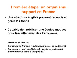 Première étape: un organisme
support en France
• Une structure éligible pouvant recevoir et
gérer les fonds
• Capable de mobiliser une équipe motivée
pour travailler avec des Européens
Attention en France :
- 2 organismes français maximum par projet de partenariat
- 1 organisme peut candidater à 2 projets de partenariat
maximum sous peine d’inéligibilité.
 