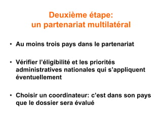 Deuxième étape:
un partenariat multilatéral
• Au moins trois pays dans le partenariat
• Vérifier l’éligibilité et les priorités
administratives nationales qui s’appliquent
éventuellement
• Choisir un coordinateur: c’est dans son pays
que le dossier sera évalué
 