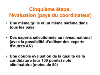 Cinquième étape:
l’évaluation (pays du coordinateur)
• Une même grille et un même barème dans
tous les pays;
• Des experts sélectionnés au niveau national
(avec la possibilité d’utiliser des experts
d’autres AN)
• Une double évaluation de la qualité de la
candidature (sur 100 points) note
éliminatoire (moins de 50)
 
