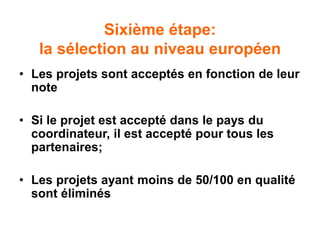 Sixième étape:
la sélection au niveau européen
• Les projets sont acceptés en fonction de leur
note
• Si le projet est accepté dans le pays du
coordinateur, il est accepté pour tous les
partenaires;
• Les projets ayant moins de 50/100 en qualité
sont éliminés
 