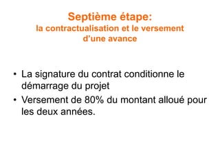 Septième étape:
la contractualisation et le versement
d’une avance
• La signature du contrat conditionne le
démarrage du projet
• Versement de 80% du montant alloué pour
les deux années.
 