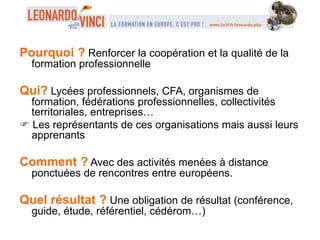 Pourquoi ? Renforcer la coopération et la qualité de la
formation professionnelle
Qui? Lycées professionnels, CFA, organismes de
formation, fédérations professionnelles, collectivités
territoriales, entreprises…
 Les représentants de ces organisations mais aussi leurs
apprenants
Comment ? Avec des activités menées à distance
ponctuées de rencontres entre européens.
Quel résultat ? Une obligation de résultat (conférence,
guide, étude, référentiel, cédérom…)
 