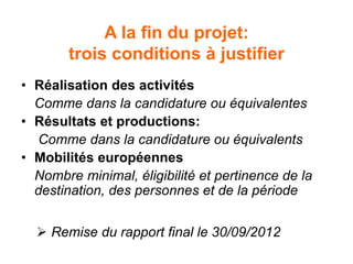 A la fin du projet:
trois conditions à justifier
• Réalisation des activités
Comme dans la candidature ou équivalentes
• Résultats et productions:
Comme dans la candidature ou équivalents
• Mobilités européennes
Nombre minimal, éligibilité et pertinence de la
destination, des personnes et de la période
 Remise du rapport final le 30/09/2012
 