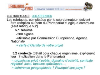 LES RUBRIQUES LES ATTENTES
Les rubriques, complétées par le coordonnateur, doivent
être remplies au nom du Partenariat = logique commune
(sauf rubrique 5.2)
5.1 résumé
-200 signes
-utilisable par Commission Européenne, Agence
Nationale
= carte d’identité de votre projet
5.2 contexte (détail pour chaque organisme, expliquant
leur implication dans le Partenariat)
= organisme privé / public, domaine d’activité, contexte
régional, local, besoins spécifiques…
= cohérence géographique ? Pourquoi ces pays ?
 