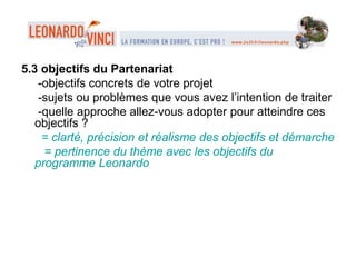 5.3 objectifs du Partenariat
-objectifs concrets de votre projet
-sujets ou problèmes que vous avez l’intention de traiter
-quelle approche allez-vous adopter pour atteindre ces
objectifs ?
= clarté, précision et réalisme des objectifs et démarche
= pertinence du thème avec les objectifs du
programme Leonardo
 