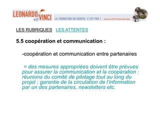 LES RUBRIQUES LES ATTENTES
5.5 coopération et communication :
-coopération et communication entre partenaires
= des mesures appropriées doivent être prévues
pour assurer la communication et la coopération :
réunions du comité de pilotage tout au long du
projet ; garantie de la circulation de l’information
par un des partenaires, newsletters etc.
 