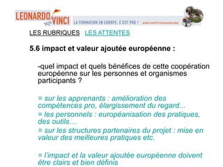 LES RUBRIQUES LES ATTENTES
5.6 impact et valeur ajoutée européenne :
-quel impact et quels bénéfices de cette coopération
européenne sur les personnes et organismes
participants ?
= sur les apprenants : amélioration des
compétences pro, élargissement du regard...
= les personnels : européanisation des pratiques,
des outils…
= sur les structures partenaires du projet : mise en
valeur des meilleures pratiques etc.
= l’impact et la valeur ajoutée européenne doivent
être clairs et bien définis
 