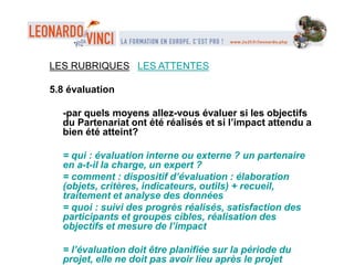 LES RUBRIQUES LES ATTENTES
5.8 évaluation
-par quels moyens allez-vous évaluer si les objectifs
du Partenariat ont été réalisés et si l’impact attendu a
bien été atteint?
= qui : évaluation interne ou externe ? un partenaire
en a-t-il la charge, un expert ?
= comment : dispositif d’évaluation : élaboration
(objets, critères, indicateurs, outils) + recueil,
traitement et analyse des données
= quoi : suivi des progrès réalisés, satisfaction des
participants et groupes cibles, réalisation des
objectifs et mesure de l’impact
= l’évaluation doit être planifiée sur la période du
projet, elle ne doit pas avoir lieu après le projet
 