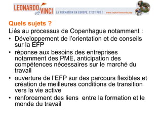 Quels sujets ?
Liés au processus de Copenhague notamment :
• Développement de l’orientation et de conseils
sur la EFP
• réponse aux besoins des entreprises
notamment des PME, anticipation des
compétences nécessaires sur le marché du
travail
• ouverture de l’EFP sur des parcours flexibles et
création de meilleures conditions de transition
vers la vie active
• renforcement des liens entre la formation et le
monde du travail
 