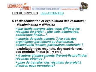 LES RUBRIQUES LES ATTENTES
5.11 dissémination et exploitation des résultats :
-dissémination = diffusion
= par quels moyens allez-vous diffuser les
résultats du projet : site web, séminaires,
conférence finale…?
= auprès de quels acteurs ? Au sein des
organismes participant au Partenariat,
collectivités locales, partenaires sectoriels ?
-exploitation des résultats, des expériences,
des produits finaux (s’il y en a):
+ d’autres établissements tireront-ils profit des
résultats obtenus ?
+ plan de transfert des résultats du projet à
d’autres pays européens?
 
