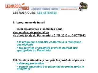 LES RUBRIQUES LES ATTENTES
6.1 programme de travail
lister les activités et mobilités pour :
-l’ensemble des partenaires
-la durée totale du Partenariat : 01/08/2010 au 31/07/2012
= le programme doit être conforme à la réalisation
des objectifs
= les activités et mobilités prévues doivent être
appropriées au Partenariat
6.3 résultats attendus, y compris les produits si prévus
= date approximative
= penser également à la pérennité du projet après le
31/07/2012
 