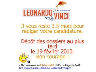 Il vous reste 3,5 mois pour
rédiger votre candidature.
Dépôt des dossiers au plus
tard
le 19 février 2010.
Bon courage !
- Abonnez-vous au Fil d’actualité (RSS) de l’Agence 2e2f
http://www.europe-education-formation.fr/rss.php
 