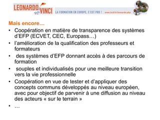 Mais encore…
• Coopération en matière de transparence des systèmes
d’EFP (ECVET, CEC, Europass…)
• l’amélioration de la qualification des professeurs et
formateurs
• des systèmes d’EFP donnant accès à des parcours de
formation
• souples et individualisés pour une meilleure transition
vers la vie professionnelle
• Coopération en vue de tester et d’appliquer des
concepts communs développés au niveau européen,
avec pour objectif de parvenir à une diffusion au niveau
des acteurs « sur le terrain »
• …
 