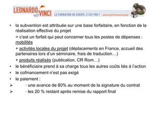 • la subvention est attribuée sur une base forfaitaire, en fonction de la
réalisation effective du projet
= c’est un forfait qui peut concerner tous les postes de dépenses :
mobilités
+ activités locales du projet (déplacements en France, accueil des
partenaires lors d’un séminaire, frais de traduction…)
+ produits réalisés (publication, CR Rom…)
• le bénéficiaire prend à sa charge tous les autres coûts liés à l’action
• le cofinancement n’est pas exigé
• le paiement :
 · une avance de 80% au moment de la signature du contrat
 · les 20 % restant après remise du rapport final
 