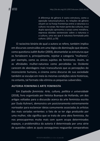 REVISTA ABUSÕES | n. 11 v. 11 ano 06
ARTIGO
61 http://dx.doi.org/10.12957/abusoes.2020.46132
A diferença de gênero é outra estrutura, como a
oposição natureza/cultura. As relações de gênero
situam-se na franja fronteiriça entre a natureza e a
cultura: no corpo. Na maior parte das culturas, essa
dupla oposição apresenta o corpo como metáfora,
expressa dúvidas existenciais sobre a natureza e
a cultura, uma vez que é natureza formatada pela
cultura. (2012, p.70)
O raciocínio binário do qual a autora se refere, também implica
em discursos construídos em uma lógica de dominação que devem,
como questiona Judith Butler (2003), desmantelar as estruturas que
os fortalecem e, principalmente, rejeitar a categoria “mulheres”,
por exemplo, como os únicos sujeitos do feminismo. Assim, se
as afinidades mulher-natureza como percebidas no Ocidente
carecem de abordagens mais transculturais que as percepções do
inconsciente humano, o cinema como discurso de sua sociedade
também se esculpe em meio às mesmas condições sócio históricas,
no entanto, tal formato não elimina as pequenas subversões.
AUTORIA FEMININA E ARTE FEMINISTA
Em Explosão feminista: Arte, cultura, política e universidade
(2018), livro organizado por Heloísa Buarque de Hollanda, um dos
artigos voltados para a discussão acerca da arte feminista escrito
por Duda Kuhnert, demonstra um posicionamento extremamente
norteador para esclarecer ideias comumente associadas às artistas
das mais variadas vertentes: o fato de se ter algo produzido por
uma mulher, não significa que se trata de uma obra feminista. Ao
nos preocuparmos muito mais com quem ocupa determinados
espaços, a problemática da autoria é determinada por uma série
de questões sobre as quais conseguimos resguardar comparativos
 