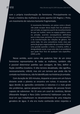 REVISTA ABUSÕES | n. 11 v. 11 ano 06
ARTIGO
62 http://dx.doi.org/10.12957/abusoes.2020.46132
com a própria transformação do feminismo. Principalmente no
Brasil, a história das mulheres é, como aponta Céli Regina J. Pinto,
um movimento de natureza bastante fragmentada.
O movimento feminista, em países como o Brasil,
não pode escapar dessa dupla face do problema:
porumlado,seorganizaapartirdoreconhecimento
de que ser mulher, tanto no espaço público como
no privado, acarreta consequências definitivas
para a vida e que, portanto, há uma luta específica,
a da transformação das relações de gênero. Por
outro lado, há uma consciência muito clara por
parte de grupos organizados de que existe no Brasil
uma grande questão: a fome, a miséria, enfim, a
desigualdade social, e que este não é um problema
que pode ficar fora de qualquer luta específica.
(2003, p.45)
Nesse sentido, assim como não podemos falar de um único
feminismo representativo de todas as mulheres, também não
é possível determinar padrões que consigam, de fato, definir a
ficção científica brasileira. O dito terreno desabitado, não significa,
necessariamente, infértil, mas sim um terreno que ainda não foi
contadonashistóriasou,nãofoiidentificadonashistóriasjácontadas.
Com duração de 103 minutos, Acquaria se passa em um futuro
distante onde o planeta se encontra em ruínas. A escassez de
água devido às agressões constantes à natureza é o mais grave
dos problemas, apenas pequenas comunidades de pessoas foram
capazes de sobreviver. Há 15 anos um casal de cientistas, Bártok
(Alexandre Borges) e Nara (Júlia Lemmertz) habitavam uma vila,
local em que trabalhavam no desenvolvimento de uma máquina
geradora de água. A vila era muito conhecida entre viajantes e
 