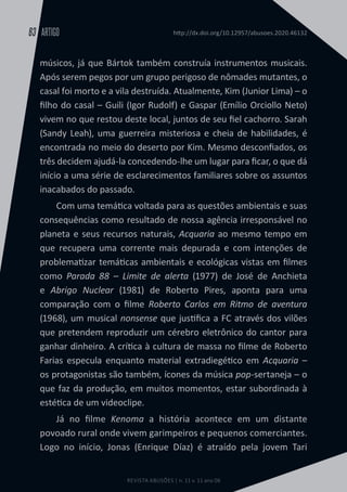 REVISTA ABUSÕES | n. 11 v. 11 ano 06
ARTIGO
63 http://dx.doi.org/10.12957/abusoes.2020.46132
músicos, já que Bártok também construía instrumentos musicais.
Após serem pegos por um grupo perigoso de nômades mutantes, o
casal foi morto e a vila destruída. Atualmente, Kim (Junior Lima) – o
filho do casal – Guili (Igor Rudolf) e Gaspar (Emílio Orciollo Neto)
vivem no que restou deste local, juntos de seu fiel cachorro. Sarah
(Sandy Leah), uma guerreira misteriosa e cheia de habilidades, é
encontrada no meio do deserto por Kim. Mesmo desconfiados, os
três decidem ajudá-la concedendo-lhe um lugar para ficar, o que dá
início a uma série de esclarecimentos familiares sobre os assuntos
inacabados do passado.
Com uma temática voltada para as questões ambientais e suas
consequências como resultado de nossa agência irresponsável no
planeta e seus recursos naturais, Acquaria ao mesmo tempo em
que recupera uma corrente mais depurada e com intenções de
problematizar temáticas ambientais e ecológicas vistas em filmes
como Parada 88 – Limite de alerta (1977) de José de Anchieta
e Abrigo Nuclear (1981) de Roberto Pires, aponta para uma
comparação com o filme Roberto Carlos em Ritmo de aventura
(1968), um musical nonsense que justifica a FC através dos vilões
que pretendem reproduzir um cérebro eletrônico do cantor para
ganhar dinheiro. A crítica à cultura de massa no filme de Roberto
Farias especula enquanto material extradiegético em Acquaria –
os protagonistas são também, ícones da música pop-sertaneja – o
que faz da produção, em muitos momentos, estar subordinada à
estética de um videoclipe.
Já no filme Kenoma a história acontece em um distante
povoado rural onde vivem garimpeiros e pequenos comerciantes.
Logo no início, Jonas (Enrique Díaz) é atraído pela jovem Tari
 